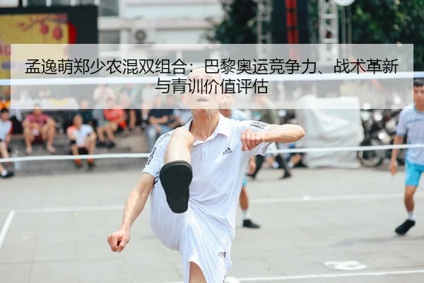 孟逸萌郑少农混双组合：巴黎奥运竞争力、战术革新与青训价值评估